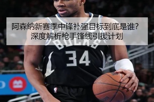 阿森纳新赛季中锋补强目标到底是谁？深度解析枪手锋线引援计划