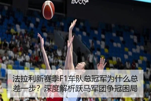 法拉利新赛季F1车队总冠军为什么总差一步？深度解析跃马军团争冠困局